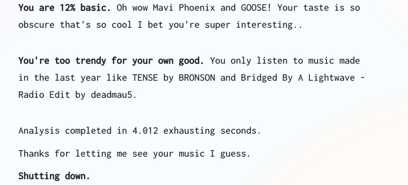 ﻿You are 12% basic. Oh wow Mavi Phoenix and GOOSE! Your taste is so obscure that's so cool I bet you're super interesting.. You're too trendy for your own good. You only listen to music made in the last year like TENSE by BRONSON and Bridged By A Lightwave -Radio Edit by deadmau5. Analysis