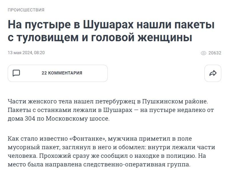 ﻿ПРОИСШЕСТВИЯ На пустыре в Шушарах нашли пакеты с туловищем и головой женщины 13 мая 2024, 08:20 © 20632 Р 22 КОММЕНТАРИЯ Части женского тела нашел петербуржец в Пушкинском районе. Пакеты с останками лежали в Шушарах — на пустыре недалеко от дома 304 по Московскому шоссе. Как стало известно