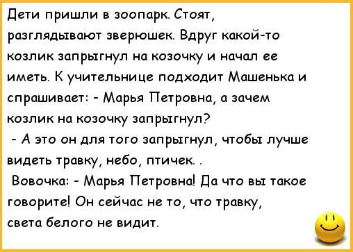 ﻿Дети пришли в зоопарк. Стоят, разглядывают зверюшек. Вдруг какой-то козлик запрыгнул на козочку и начал ее иметь. К учительнице подходит Машенька и спрашивает: - Марья Петровна, а зачем козлик на козочку запрыгнул? - А это он для того запрыгнул, чтобы лучше видеть травку, небо, птичек. .