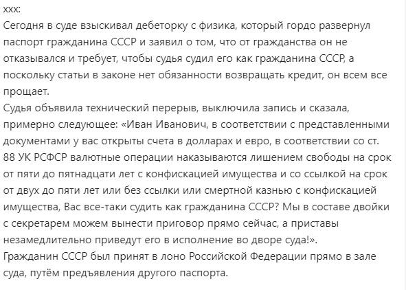 ﻿ххх:Сегодня в суде взыскивал дебеторку с физика, который гордо развернул паспорт гражданина СССР и заявил о том, что от гражданства он не отказывался и требует, чтобы судья судил его как гражданина СССР, а поскольку статьи в законе нет обязанности возвращать кредит, он всем все прощает.Судья