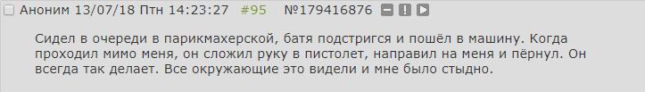 ﻿□ Аноним 13/07/18 Птн 14:23:27 #95 №179416876 О О □ Сидел в очереди в парикмахерской, батя подстригся и пошёл в машину. Когда проходил мимо меня, он сложил руку в пистолет, направил на меня и пёрнул. Он всегда так делает. Все окружающие это видели и мне было стыдно.,двач,тредшот,стыд,охуительные