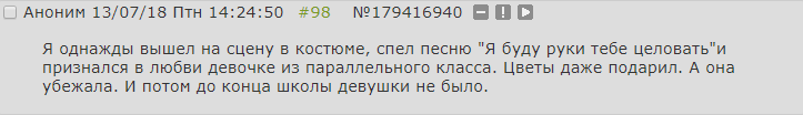 ﻿□ Аноним 13/07/18 Птн 14:24:50 #98 №179416940 О О □ Я однажды вышел на сцену в костюме, спел песню "Я буду руки тебе целовать"и признался в любви девочке из параллельного класса. Цветы даже подарил. А она убежала. И потом до конца школы девушки не было.,двач,тредшот,стыд,охуительные истории