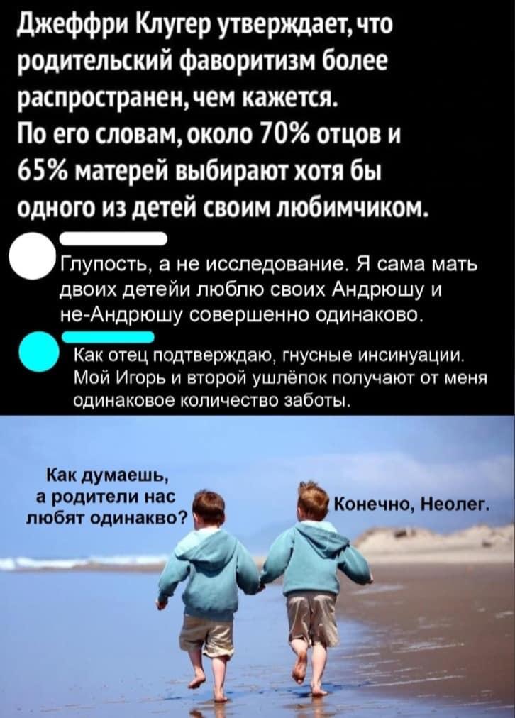 ﻿Джеффри Клугер утверждает, что родительский фаворитизм более распространением кажется.По его словам, около 70% отцов и 65% матерей выбирают хотя бы одного из детей своим любимчиком.ч лупость, а не исследование. Я сама мать двоих детейи люблю своих Андрюшу и не-Андрюшу совершенно одинаково.