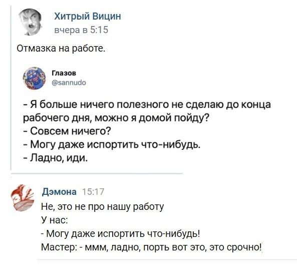 ﻿Хитрый Вицин вчера в 5:15 Отмазка на работе. Глазов @запписк) - Я больше ничего полезного не сделаю до конца рабочего дня, можно я домой пойду? - Совсем ничего? - Могу даже испортить что-нибудь. - Ладно, иди. Дэмона 15:17 Не, это не про нашу работу У нас: - Могу даже испортить