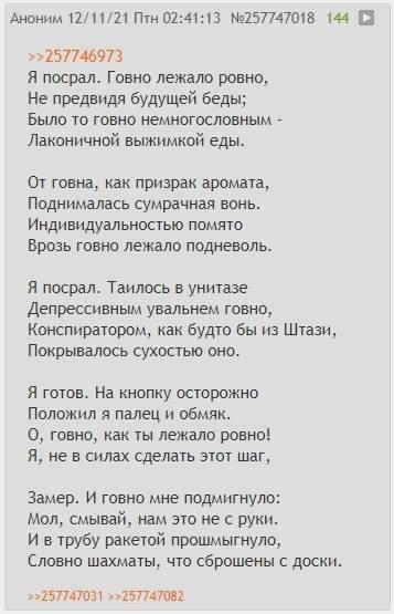 ﻿Аноним 12/11/21 Птн 02:41:13 №257747018 144 □ »257746973 Я посрал. Говно лежало ровно. Не предвидя будущей беды; Было то говно немногословным -Лаконичной выжимкой еды. От говна, как призрак аромата, Поднималась сумрачная вонь. Индивидуальностью помято Врозь говно лежало подневоль. Я посрал.