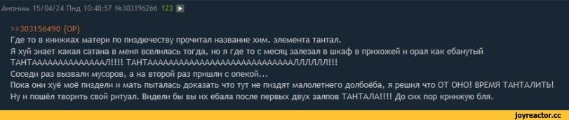 ﻿Аноним 15/04/24 Пнд 10:48:57 №303196266 123 !► »303156490 (OP) Где то в книжках матери по пиздючеству прочитал название хим. элемента тантал. Я хуй знает какая сатана в меня вселилась тогда, но я где то с месяц залезал в шкаф в прихожей и орал как ебанутый ТАНТААААААААААААААЛ!!!!