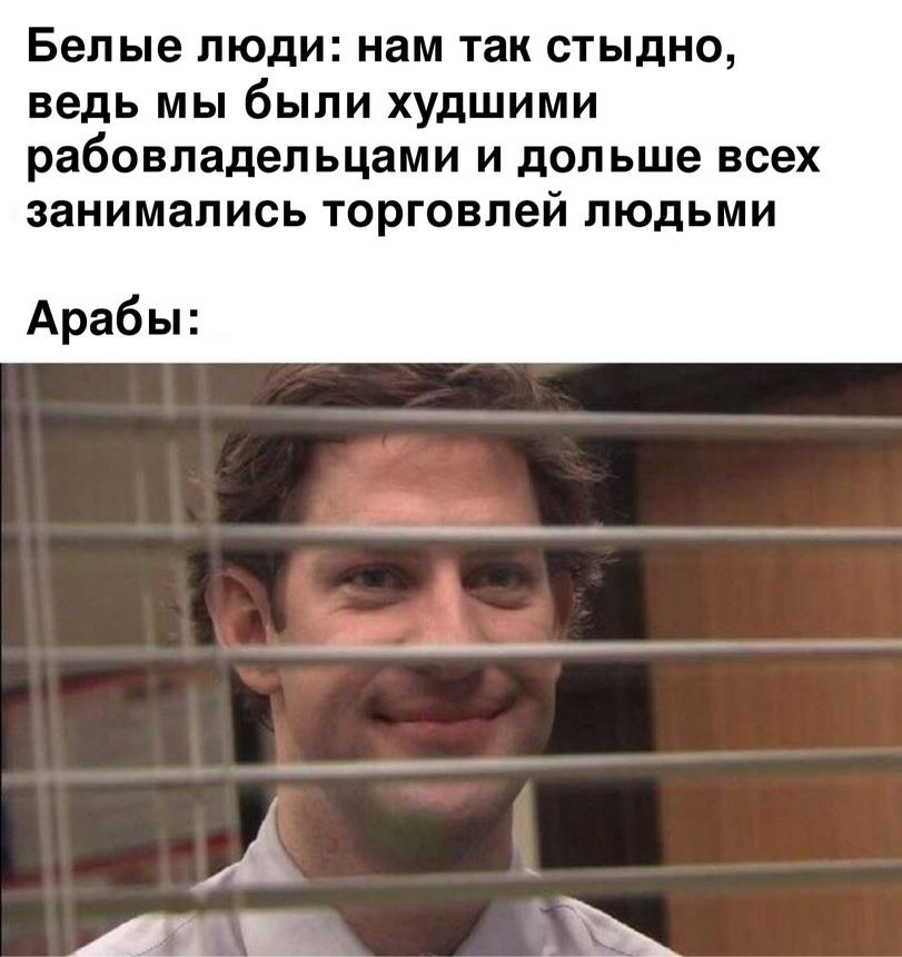 ﻿Белые люди: нам так стыдно, ведь мы были худшими рабовладельцами и дольше всех занимались торговлей людьми Арабы:,картинка с текстом,рабство,белые люди,арабы,Мемы,Мемосы, мемасы, мемосики, мемесы,офис,Джим Халперт