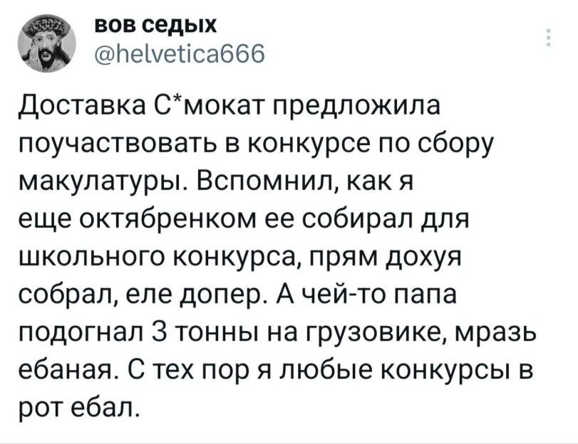 ﻿bob седых @heLvetica666 Доставка С*мокат предложила поучаствовать в конкурсе по сбору макулатуры. Вспомнил, как я еще октябренком ее собирал для школьного конкурса, прям дохуя собрал, еле допер. А чей-то папа подогнал 3 тонны на грузовике, мразь ебаная. С тех пор я любые конкурсы в рот