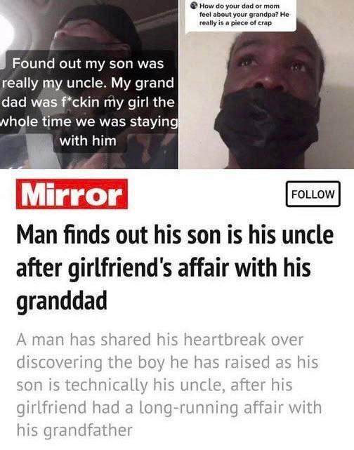 ﻿p I Found out my son was really my uncle. My grand dad was f*ckin my girl the «hole time we was staying Mr, with him Mirror | FOLLOW Man finds out his son is his uncle after girlfriend's affair with his granddad A man has shared his heartbreak over discovering the boy he has raised as his son