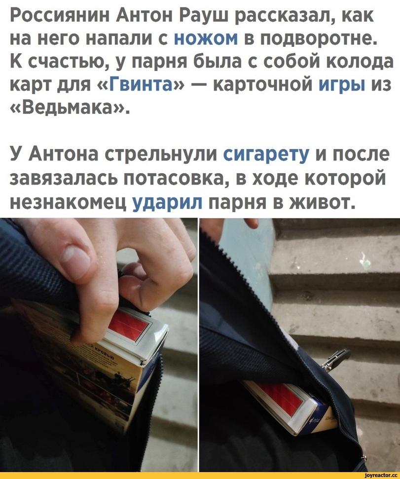 ﻿Россиянин Антон Рауш рассказал, как на него напали с ножом в подворотне.К счастью, у парня была с собой колода карт для «Гвинта» — карточной игры из «Ведьмака».У Антона стрельнули сигарету и после завязалась потасовка, в ходе которой незнакомец ударил парня в
