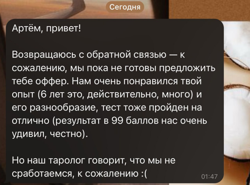 ﻿Сегодня Артём, привет! Возвращаюсь с обратной связью — к сожалению, мы пока не готовы предложить тебе оффер. Нам очень понравился твой опыт (6 лет это, действительно, много) и его разнообразие, тест тоже пройден на отлично (результат в 99 баллов нас очень удивил, честно). Но наш таролог