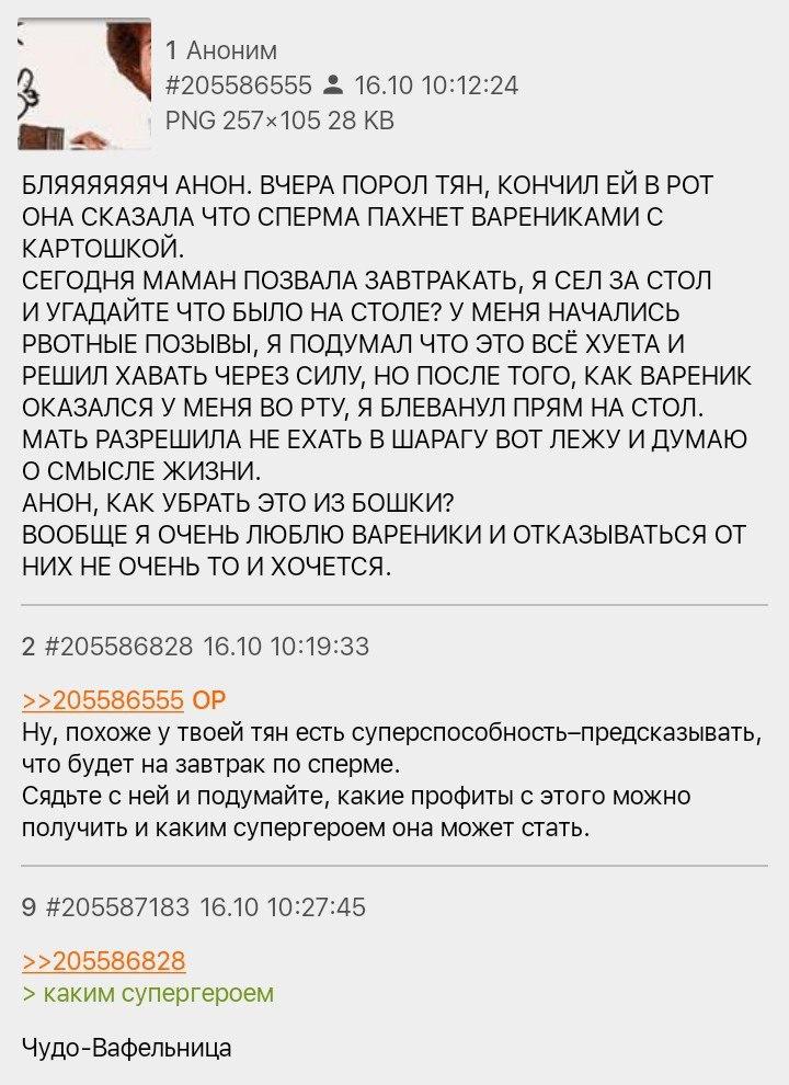 ﻿1 Аноним #205586555 ,1 16.10 10:12:24 РЫв 257x105 28 КВ БЛЯЯЯЯЯЯЧ АНОН. ВЧЕРА ПОРОЛ ТЯН, КОНЧИЛ ЕЙ В РОТ ОНА СКАЗАЛА ЧТО СПЕРМА ПАХНЕТ ВАРЕНИКАМИ С КАРТОШКОЙ. СЕГОДНЯ МАМАН ПОЗВАЛА ЗАВТРАКАТЬ, Я СЕЛ ЗА СТОЛ И УГАДАЙТЕ ЧТО БЫЛО НА СТОЛЕ? У МЕНЯ НАЧАЛИСЬ РВОТНЫЕ ПОЗЫВЫ, Я ПОДУМАЛ ЧТО ЭТО ВСЁ