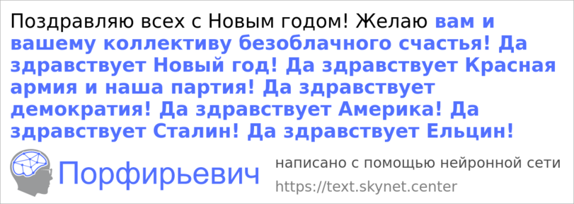 ﻿Поздравляю всех с Новым годом! Желаю вам и вашему коллективу безоблачного счастья! Да здравствует Новый год! Да здравствует Красная армия и наша партия! Да здравствует демократия! Да здравствует Америка! Да здравствует Сталин! Да здравствует Ельцин! Порфирьевич написано с помощью нейронной сети