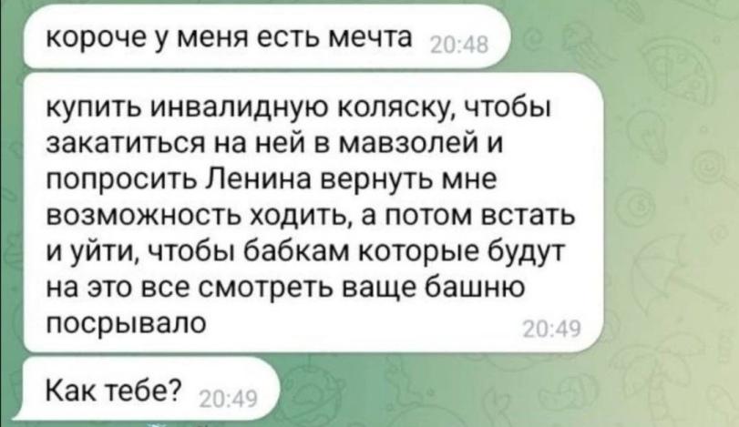 ﻿короче у меня есть мечта купить инвалидную коляску, чтобы закатиться на ней в мавзолей и попросить Ленина вернуть мне возможность ходить, а потом встать и уйти, чтобы бабкам которые будут на это все смотреть ваще башню посрывало Л Как тебе? 21,приколы для полных дегенератов,#Приколы для полных