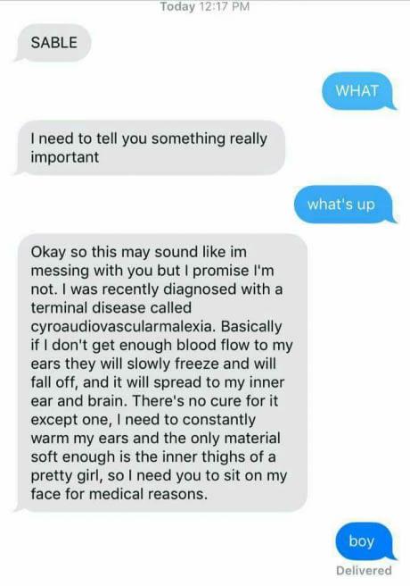 ﻿SABLE Today 12:17 PM I need to tell you something really important Okay so this may sound like im messing with you but I promise I'm not. I was recently diagnosed with a terminal disease called cyroaudiovascularmalexia. Basically if I don't get enough blood flow to my ears they will slowly