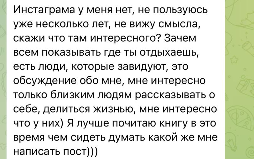 ﻿Инстаграма у меня нет, не пользуюсь уже несколько лет, не вижу смысла, скажи что там интересного? Зачем всем показывать где ты отдыхаешь, есть люди, которые завидуют, это обсуждение обо мне, мне интересно только близким людям рассказывать о себе, делиться жизнью, мне интересно что у них) Я лучше