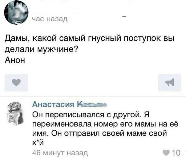 ﻿час назадДамы, какой самый гнусный поступок вы делали мужчине?Анон*	ИАнастасия1 Он переписывался с другой. Я * переименовала номер его мамы на её имя. Он отправил своей маме свойО. ^х и46 минут назад¥10,тян,подлость,троллинг,переписка,соцсети