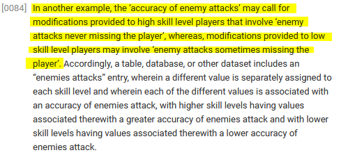 ﻿[0084] In another example, the ‘accuracy of enemy attacks' may call for modifications provided to high skill level players that involve 'enemy attacks never missing the player', whereas, modifications provided to low skill level players may involve 'enemy attacks sometimes missing the player*.