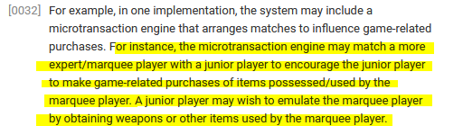 ﻿[0032] For example, in one implementation, the system may include a microtransaction engine that arranges matches to influence game-related purchases. For instance, the microtransaction engine may match a more expert/marquee player with a junior player to encourage the junior player to make