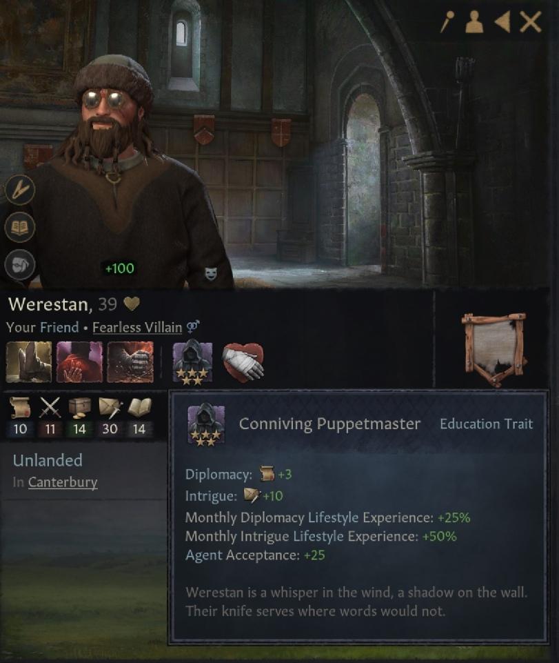 ﻿/'*<XWerestan, 39 WYour Friend « Fearless Villain 9^1X1 10 11 14 30 14	^ Conniving Puppetmaster Education TraitUnlanded In Canterbury	Diplomacy: "S+3 Intrigue: «£+10 Monthly Diplomacy Lifestyle Experience: +25% Monthly Intrigue Lifestyle Experience: +50% Agent Acceptance: +25	Werestan is