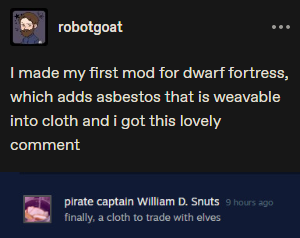 ﻿robotgoat • • • I made my first mod for dwarf fortress, which adds asbestos that is weavable into cloth and i got this lovely comment ^ pirate captain William D. Snuts finally, a cloth to trade with elves,Dwarf Fortress,Игры