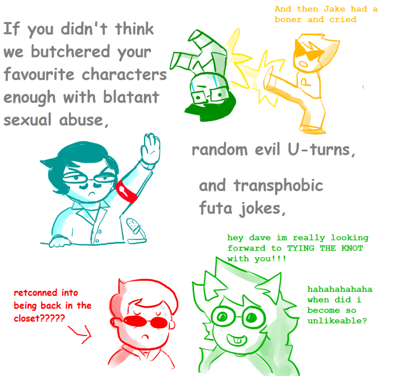 ﻿If you didn't think we butchered your favourite characters enough with blatant sexual abuse.retconned into being back in the closet?????random evil U-turns,and transphobic futa jokes,hey dave im really looking forward to TYING THE KNOT s^ith you! ! !hahahahahaha when did i become so
