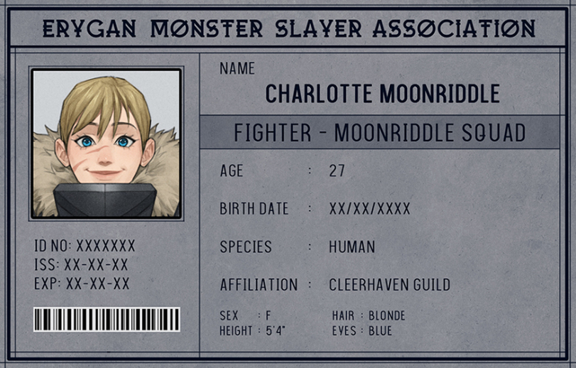 ﻿ERYGAN MONSTER SLAYER ASSOCIATION ■ 7^1 NAME CHARLOTTE MOONRIDDLE FIGHTER -MOONRIDDLE SQUAD AGE 27 \JmMJ BIRTH DATE : XX/XX/XXXX ID NO: XXXXXXX SPECIES HUMAN ISS:xx-xx-xx EXP:XX-XX-XX AFFILIATION : CLEERHAVEN GUILD llllinillllllllllllllllillilil SEX : F HEIGHT ^ 5T HAIR : BLONDE EVES ^