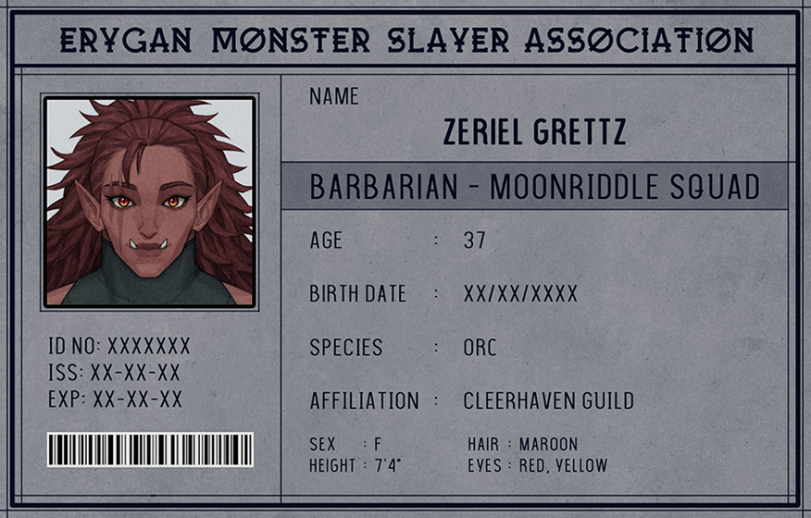 ﻿ERYGAN MONSTER SLAYER ASSOCIATION NAME r 1 ZERIEL GRETTZ BARBARIAN - MOONRIDDLE SQUAD 1 i • AGE : 37 BIRTH DATE : xx/xx/xxxx ID NO: XXXXXXX SPECIES : ORC ISS:xx-xx-xx EXP:XX-XX-XX AFFILIATION : CLEERHAVEN GUILD lili III! 1 III 11 III SEX : F HEIGHT : 7T HAIR : MAROON