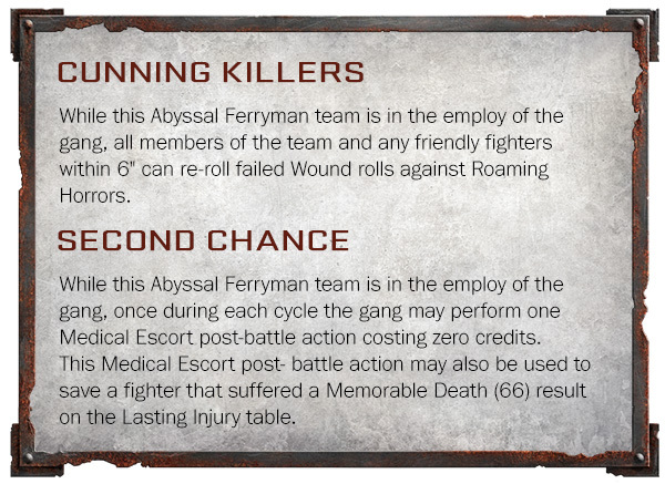 ﻿CUNNING KILLERS While this Abyssal Ferryman team is in the employ of the gang, all members of the team and any friendly fighters within 6" can re-roll failed Wound rolls against Roaming Horrors. SECOND CHANCE While this Abyssal Ferryman team is in the employ of the gang, once during each cycle