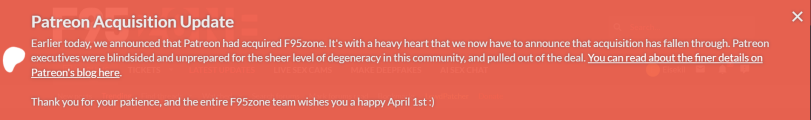 ﻿Patreon Acquisition Update Earlier today, we announced that Patreon had acquired F95zone. It's with a heavy heart that we now have to announce that acquisition has fallen through. Patreon executives were blindsided and unprepared for the sheer level of degeneracy in this community, and pulled out
