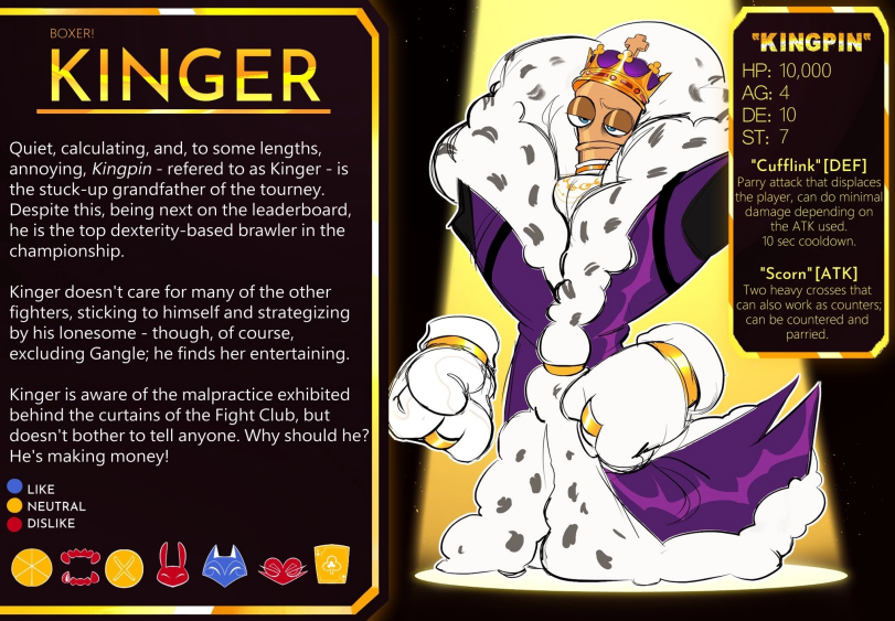 ﻿BOXER! KINGER Quiet, calculating, and, to some lengths, annoying, Kingpin - refered to as Kinger - is the stuck-up grandfather of the tourney. Despite this, being next on the leaderboard, he is the top dexterity-based brawler in the championship. Kinger doesn't care for many of the other