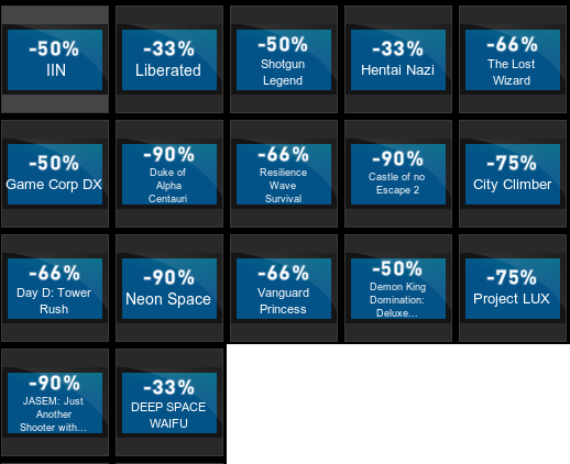 ﻿ -50% IIN -33% Liberated -50% Shotgun Legend -50% Game Corp DX -90% Duke of Alpha Centaui -66% Resience Wave Survival -66% Day D: Tower Rush -90% Neon Space -66% Vanguard Princess -90% JASEM: Just Another Shooter with... -33% DEEP SPACE WAIFU -33% Hentai Nazi