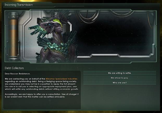 ﻿Incoming Transmission Debt Collectors Dear Roccan Resilience, We are contacting you on behalf ot the Minamar Specialized Industries regarding an outstanding debt. Being a fledging space-faring society, wo understand yea may not be Si a position to repay the full amount. Our aim is to aid you in
