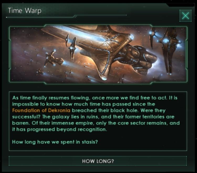 ﻿Time WarpXAs time finally resumes flowing, once more we find free to act. It is impossible to know how much time has passed since the Foundation of Dekronia breached their black hole. Were they successful? The galaxy lies In ruins, and their former territories are barren. Of their Immense