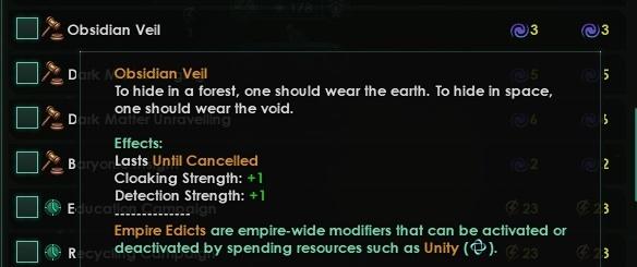 ﻿]] Obsidian Veil «/ 3 □ £» □ •»E □ *R Obsidian Veil To hide in a forest, one should wear the earth. To hide in space, one should wear the void. Effects: Lasts Until Cancelled Cloaking Strength: +1 Detection Strength: +1 Empire Edicts are empire-wide modifiers that can be activated or