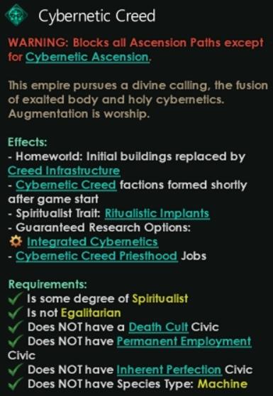 ﻿% Cybernetic CreedWARNING: Blocks all Ascension Paths except for Cybernetic Ascension.Ibis empire pursues a divine calling, the fusion of exalted body and holy cybernetics. Augmentation is worship.Effects:-	Homeworld: Initial buildings replaced byCreed Infrastructure-	Cybernetic Creed