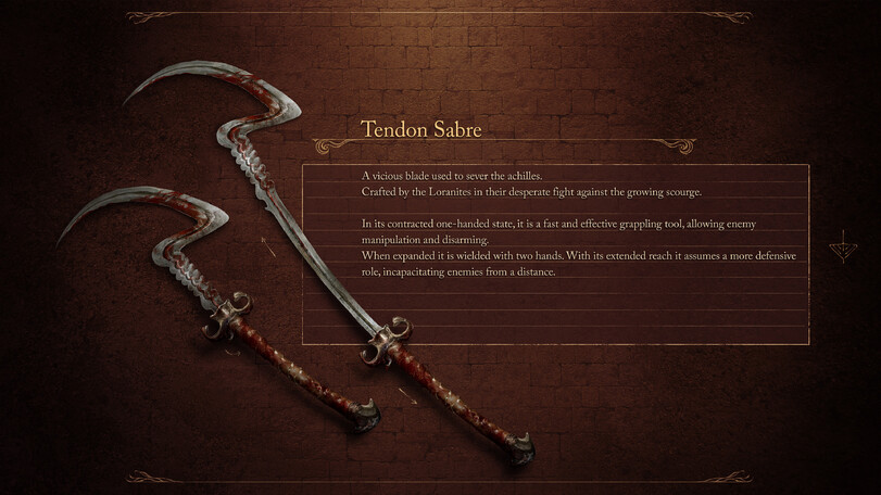 ﻿Tendon Sabre A vicious blade used to sever the achilles. Crafted by the Loranites in their desperate fight against the growing scourge. In its contracted one-handed state, it is a fast and effective grappling tool, allowing enemy manipulation and