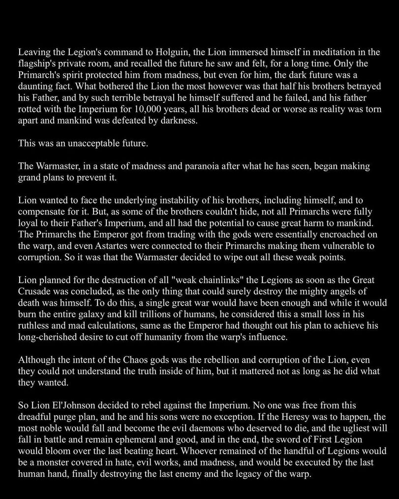 ﻿Leaving the Legion's command to Holguin, the Lion immersed himself in meditation in the flagship's private room, and recalled the future he saw and felt, for a long time. Only the Primarch's spirit protected him from madness, but even for him, the dark future was a daunting fact. What bothered the