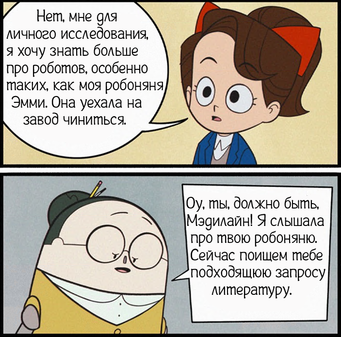 ﻿V Нет, мне для личного исследования, я хочу знать больше про роботов, особенно таких, как моя робоняня] Эмми. Она уехала на завод чиниться. ^0 |Оу, ты, должно быть, (Мэдилайн! Я слышала I про твою робоняню. (Сейчас поищем тебе ^подходящюю запросу | литературу.,emmy the robot,Original