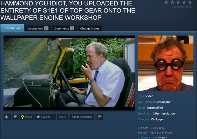 ﻿ HAMMOND YOU IDIOT, YOU UPLOADED THE ENTIRETY OF S1E1 OF TOP GEAR ONTO THE WALLPAPER ENGINE WORKSHOP Description Discussions Q Comments Q Change Notes ^ f Ç Award ★ Favorite Share Add to Collection )■ Other resolution Wallpaper File Size 319.041 MB Posted Nov 1 @ 6:54pm 1 Change No: