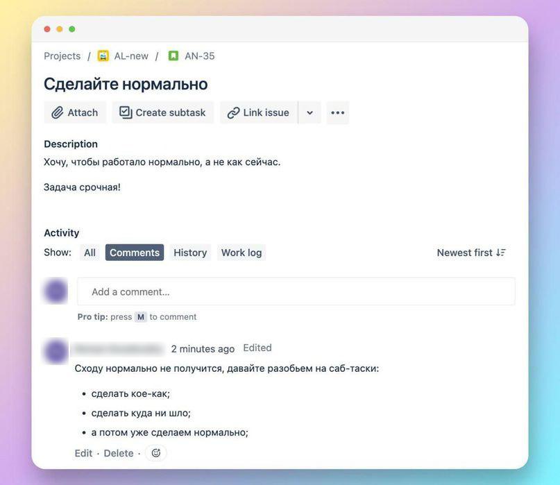 ﻿Projects / ШЗ AL-new / □ AN-35 Сделайте нормально ^Attach 0J Create subtask (p Link issue v ••• Description Хочу, чтобы работало нормально, а не как сейчас. Задача срочная! Сходу нормально не получится, давайте разобьем на саб-таски: • сделать кое-как; • сделать куда ни шло; • а потом уже