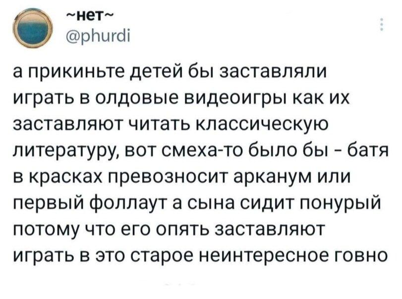 ﻿-нет- @рЬигс11 а прикиньте детей бы заставляли играть в олдовые видеоигры как их заставляют читать классическую литературу, вот смеха-то было бы - батя в красках превозносит арканум или первый фоллаут а сына сидит понурый потому что его опять заставляют играть в это старое неинтересное