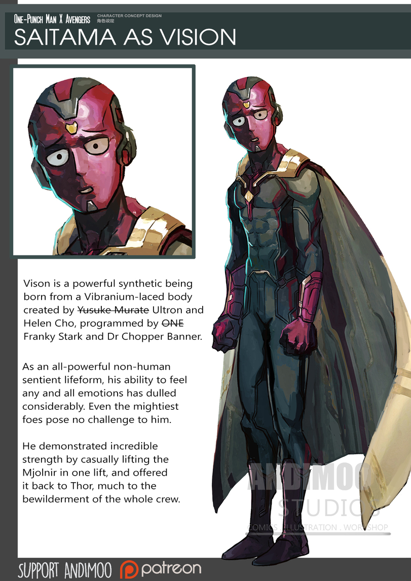 ﻿One-Punch Man K Avengers s£r,ce™"‘mm SAITAMA AS VISION Vison is a powerful synthetic being born from a Vibranium-laced body created by Yus-uk-e-Murate Ultron and Helen Cho, programmed by ONE Franky Stark and Dr Chopper Banner. As an all-powerful non-human sentient lifeform, his ability to feel