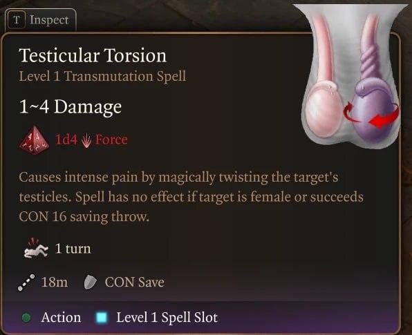 ﻿HP inspect 1I------!-----------!-----Testicular TorsionLevel 1 Transmutation Spell1~4 Damagetd4 ^ ForceCauses intense pain by magically twisting the target's testicles. Spell has no effect if target is female or succeeds CON 16 saving throw.i r1 turn18m	$ CON SaveAction ■ Level