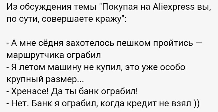 ﻿Из обсуждения темы "Покупая на Aliexpress вы, по сути, совершаете кражу":-	А мне сёдня захотелось пешком пройтись -маршрутчика ограбил-	Я летом машину не купил, это уже особо крупный размер...-	Хренасе! Да ты банк ограбил!-	Нет. Банк я ограбил, когда кредит не взял )),bash,aliexpres,anon